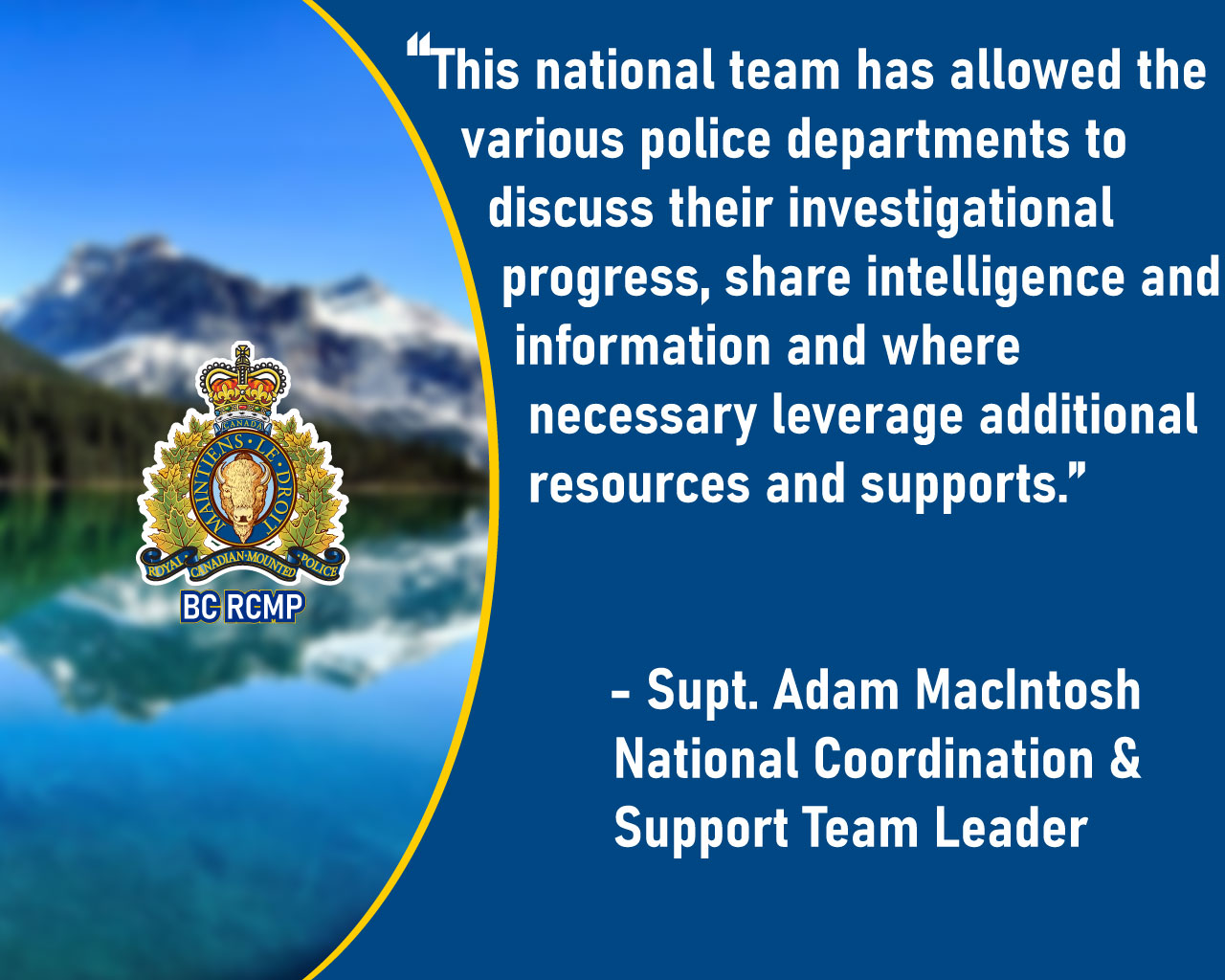 Quote from Supt. Macintosh - This national team has allowed the various police departments to discuss their investigational progress, share intelligence and information and where necessary leverage additional resources and supports